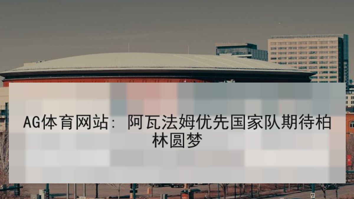 AG体育网站: 阿瓦法姆优先国家队期待柏林圆梦