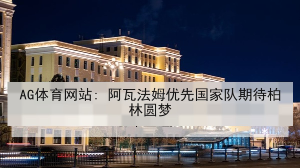 AG体育网站: 阿瓦法姆优先国家队期待柏林圆梦