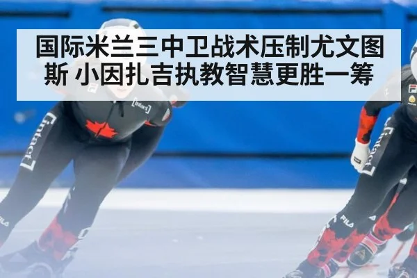 国际米兰三中卫战术压制尤文图斯 小因扎吉执教智慧更胜一筹