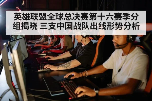 英雄联盟全球总决赛第十六赛季分组揭晓 三支中国战队出线形势分析